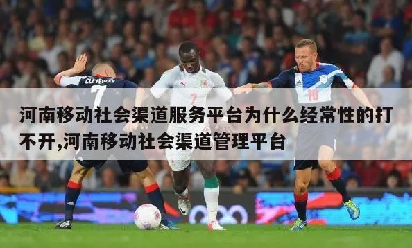 河南移动社会渠道服务平台为什么经常性的打不开,河南移动社会渠道管理平台